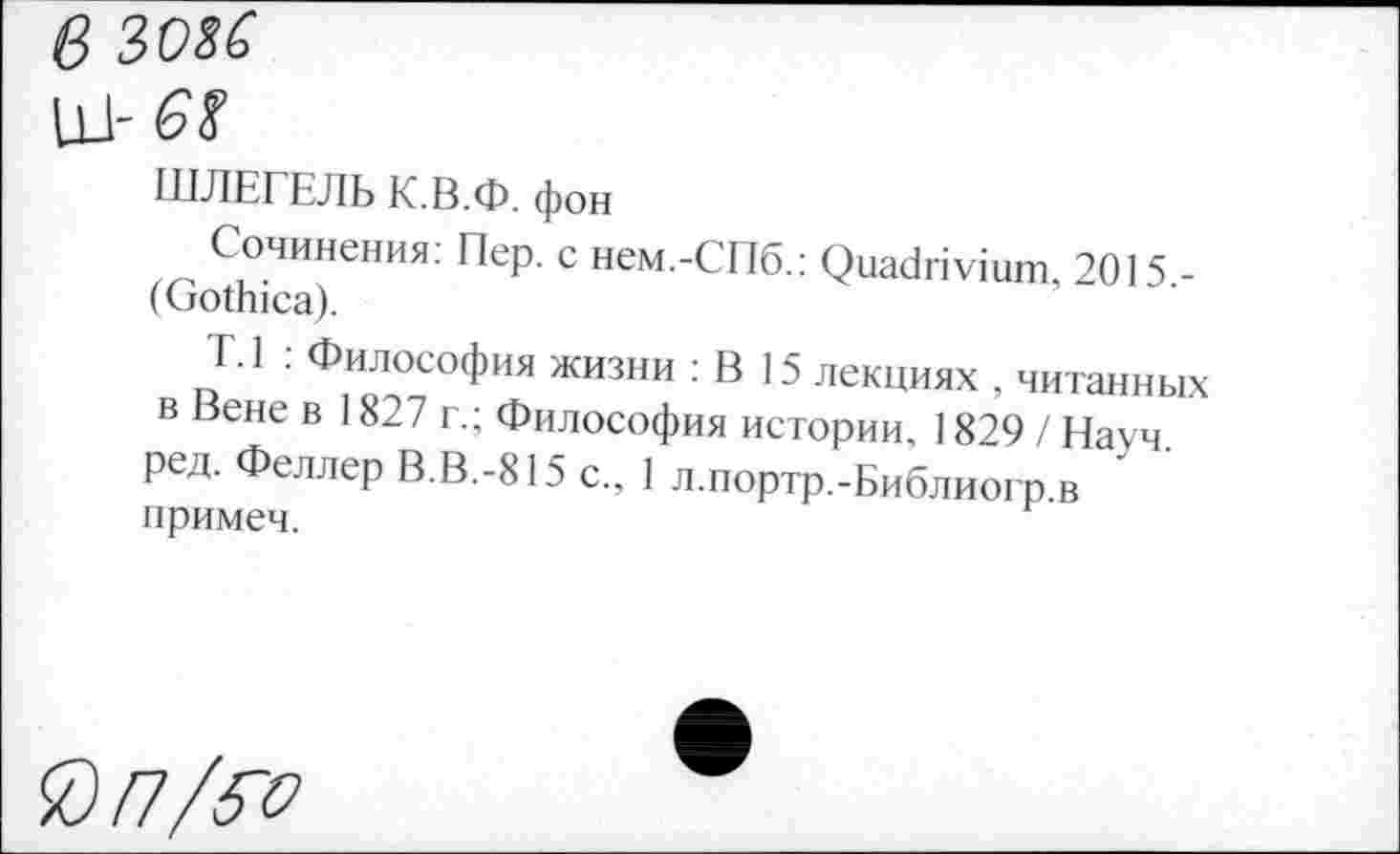 ﻿в 3036
111- 6$
ШЛЕГЕЛЬ К.В.Ф. фон
Сочинения. Пер. с нем.-СПб.: Quadrivium, 2015.-(Gothica).
T.l : Философия жизни : В 15 лекциях , читанных в Вене в 1827 г.; Философия истории, 1829 / Науч, ред. Феллер В.В.-815 с., 1 л.портр.-Библиогр.в примеч.
®П/5Ъ